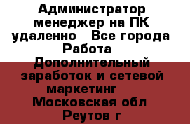 Администратор-менеджер на ПК удаленно - Все города Работа » Дополнительный заработок и сетевой маркетинг   . Московская обл.,Реутов г.